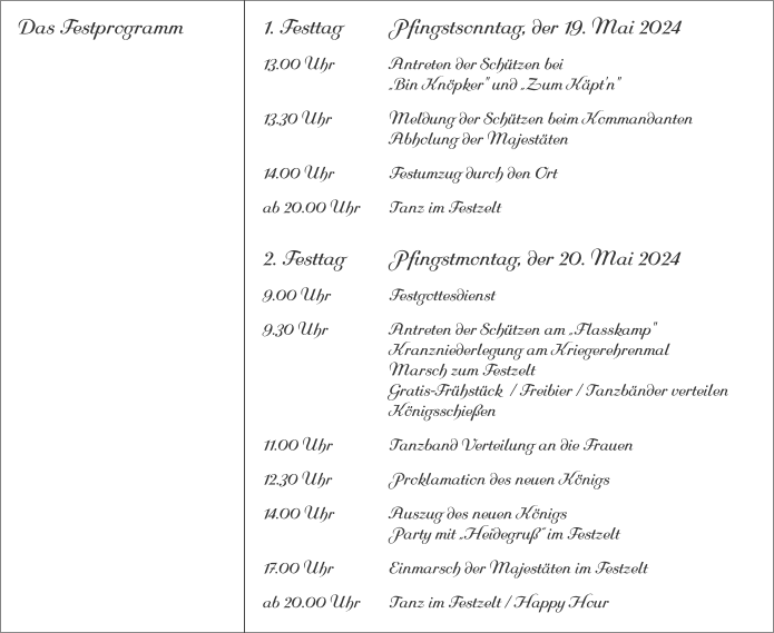 Das Festprogramm 1. Festtag		Pfingstsonntag, der 19. Mai 2024 13.00 Uhr		Antreten der Schützen bei			„Bin Knöpker" und „Zum Käpt'n" 13.30 Uhr		Meldung der Schützen beim Kommandanten 			Abholung der Majestäten 14.00 Uhr		Festumzug durch den Ort ab 20.00 Uhr	Tanz im Festzelt 2. Festtag		Pfingstmontag, der 20. Mai 2024 9.00 Uhr		Festgottesdienst 9.30 Uhr		Antreten der Schützen am „Flasskamp"			Kranzniederlegung am Kriegerehrenmal			Marsch zum Festzelt			Gratis-Frühstück  / Freibier / Tanzbänder verteilen			Königsschießen 11.00 Uhr		Tanzband Verteilung an die Frauen 12.30 Uhr		Proklamation des neuen Königs 14.00 Uhr		Auszug des neuen Königs 			Party mit „Heidegruß“ im Festzelt 17.00 Uhr		Einmarsch der Majestäten im Festzelt ab 20.00 Uhr	Tanz im Festzelt / Happy Hour