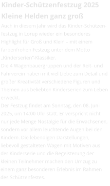 Kinder-Schützenfestzug 2025Kleine Helden ganz groß Auch in diesem Jahr wird das Kinder-Schützen-festzug in Lorup wieder ein besonderes Highlight für Groß und Klein – mit einem farbenfrohen Festzug unter dem Motto „Kinderserien“-Klassiker. Die 4 Wagenbauergruppen und der Reit- und Fahrverein haben mit viel Liebe zum Detail und großer Kreativität verschiedene Figuren und Themen aus beliebten Kinderserien zum Leben erweckt.  Der Festzug findet am Sonntag, den 08. Juni 2025, um 14:00 Uhr statt. Er verspricht nicht nur jede Menge Nostalgie für die Erwachsenen, sondern vor allem leuchtende Augen bei den Kindern. Die lebendigen Darstellungen, liebevoll gestalteten Wagen mit Motiven aus der Kinderserie und die Begeisterung der kleinen Teilnehmer machen den Umzug zu einem ganz besonderen Erlebnis im Rahmen des Schützenfestes.