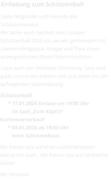 Einladung zum Schützenball Liebe Mitglieder und Freunde des Schützenvereins, Wir laden euch herzlich zum Loruper Schützenball 2026 ein, wo wir gemeinsam mit userem Königspaar Ansgar und Thea einen unvergesslichen Abend feiern möchten.  Lasst euch von festlicher Stimmung, Tanz und guter Laune verzaubern und seid dabei bei der aufregenden Saalverlosung Schützenball      * 17.01.2026 Einlass um 19:00 Uhr         im Saal „Zum Käpt‘n“ Kartenvorverkauf       * 04.01.2026 ab 19:00 Uhr         beim Schützenhaus Wir freuen uns auf einen unterhaltsamen Abend mit euch.  Wir freuen uns auf zahlreiche Gäste! Der Vorstand