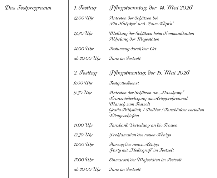 Das Festprogramm 1. Festtag		Pfingstsonntag, der  14. Mai 2026 13.00 Uhr		Antreten der Schützen bei			„Bin Knöpker" und „Zum Käpt'n" 13.30 Uhr		Meldung der Schützen beim Kommandanten 			Abholung der Majestäten 14.00 Uhr		Festumzug durch den Ort ab 20.00 Uhr	Tanz im Festzelt 2. Festtag		Pfingstmontag, der 15. Mai 2026 9.00 Uhr		Festgottesdienst 9.30 Uhr		Antreten der Schützen am „Flasskamp"			Kranzniederlegung am Kriegerehrenmal			Marsch zum Festzelt			Gratis-Frühstück  / Freibier / Tanzbänder verteilen			Königsschießen 11.00 Uhr		Tanzband Verteilung an die Frauen 12.30 Uhr		Proklamation des neuen Königs 14.00 Uhr		Auszug des neuen Königs 			Party mit „Heidegruß“ im Festzelt 17.00 Uhr		Einmarsch der Majestäten im Festzelt ab 20.00 Uhr	Tanz im Festzelt