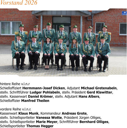 hintere Reihe v.l.n.r Schießoffiziert Hermmann-Josef Dicken, Adjutant Michael Gretenabeln,stellv. Schriftführer Ludger Pohlabeln, stellv. Präsident Gerd Klawitter,stellv. Kassenwart Daniel Krömer, stellv. Adjutant Hans Albers,Schießoffizier Manfred Theilen vordere Reihe v.l.n.r.Kassenwart Klaus Munk, Kommandeur Andreas Grote, stellv. Schießsportleiter Vanessa Wotte, Präsident Jürgen Olliges,stellv. Schießsportleiter Marie Meyer, Schriftführer Bernhard Olliges,Schießsportleiter Thomas Hegger  Vorstand 2026