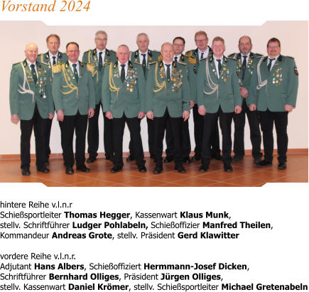 hintere Reihe v.l.n.r Schießsportleiter Thomas Hegger, Kassenwart Klaus Munk,stellv. Schriftführer Ludger Pohlabeln, Schießoffizier Manfred Theilen, Kommandeur Andreas Grote, stellv. Präsident Gerd Klawitter  vordere Reihe v.l.n.r.Adjutant Hans Albers, Schießoffiziert Hermmann-Josef Dicken, Schriftführer Bernhard Olliges, Präsident Jürgen Olliges, stellv. Kassenwart Daniel Krömer, stellv. Schießsportleiter Michael Gretenabeln Vorstand 2024